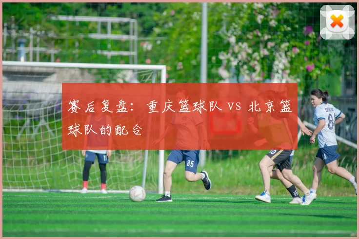 赛后复盘：重庆篮球队 vs 北京篮球队的配合