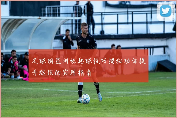 足球明星训练起球技巧揭秘助你提升球技的实用指南