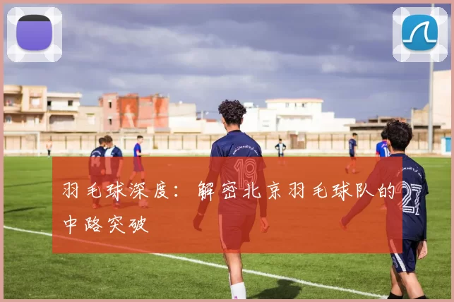 羽毛球深度：解密北京羽毛球队的中路突破