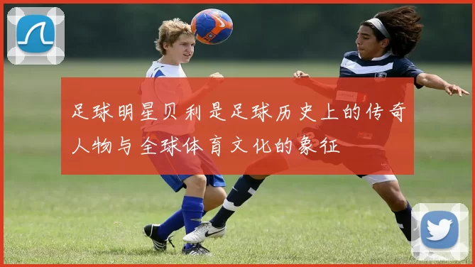 足球明星贝利是足球历史上的传奇人物与全球体育文化的象征