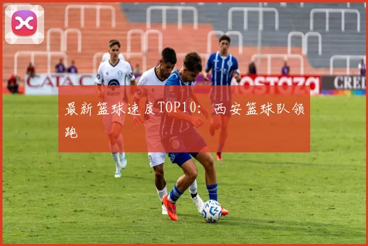 最新篮球速度TOP10：西安篮球队领跑