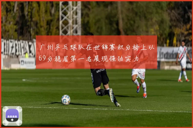 广州乒乓球队在世锦赛积分榜上以69分稳居第一名展现强劲实力