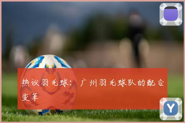热议羽毛球：广州羽毛球队的配合变革