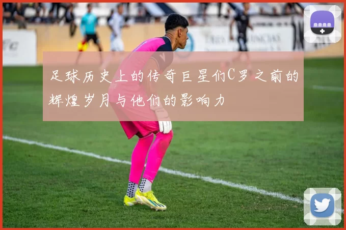 足球历史上的传奇巨星们C罗之前的辉煌岁月与他们的影响力
