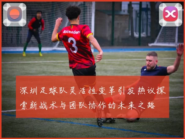 深圳足球队灵活性变革引发热议探索新战术与团队协作的未来之路