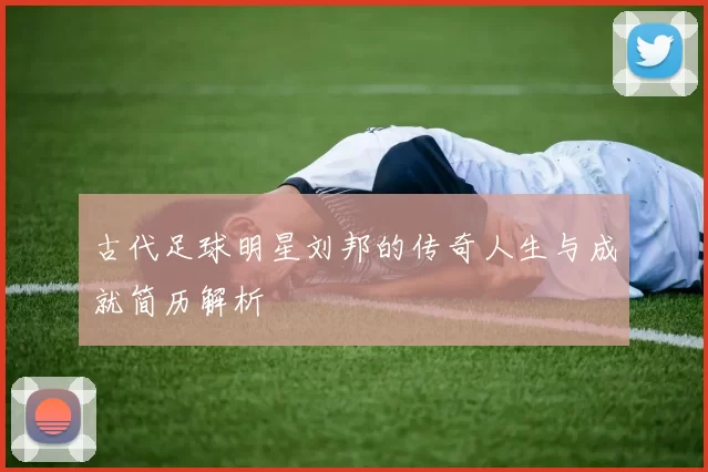 古代足球明星刘邦的传奇人生与成就简历解析